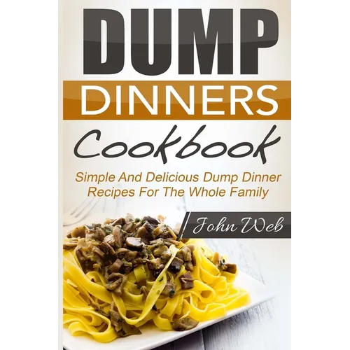 Dump Dinners: Dump Dinners Cookbook - Simple And Delicious Dump Dinner Recipes For The Whole Family