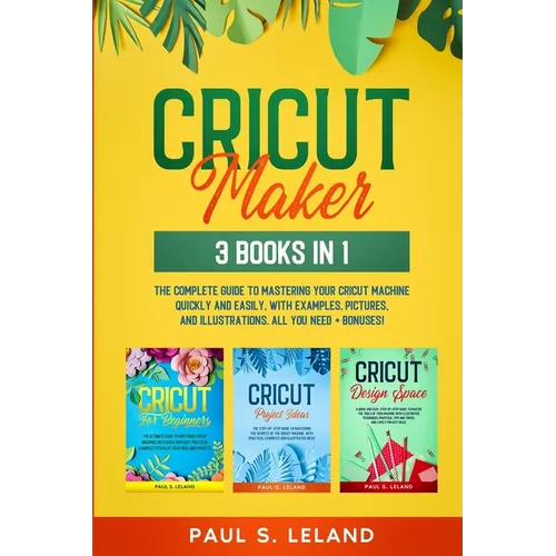 Cricut Maker: The Complete Guide to Mastering Your Cricut Machine Quickly and Easily, With Examples, Pictures, and Illustrations. All You Need + Bonus